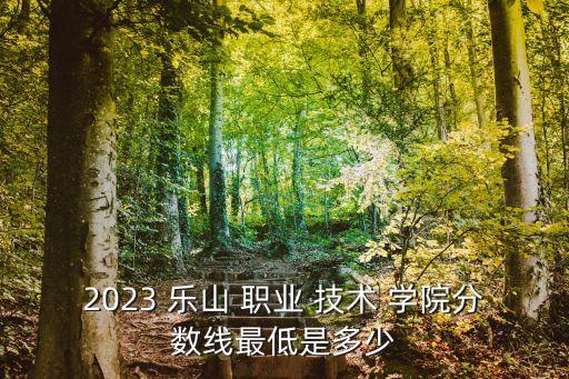 2023 乐山 职业 技术 学院分数线最低是多少