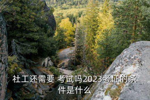 社工还需要 考试吗2023考证的条件是什么