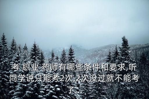 考 职业 药师有哪些条件和要求,听同学说只能考2次,2次没过就不能考了...