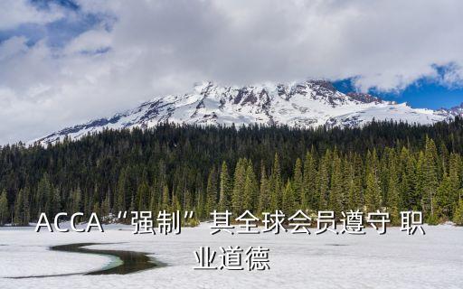 ACCA“强制”其全球会员遵守 职业道德