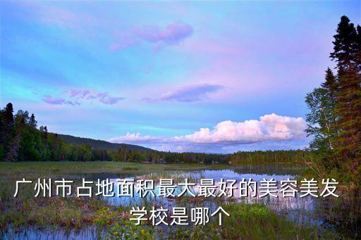 广州市占地面积最大最好的美容美发 学校是哪个