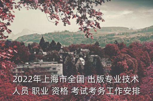 2022年上海市全国 出版专业技术人员 职业 资格 考试考务工作安排