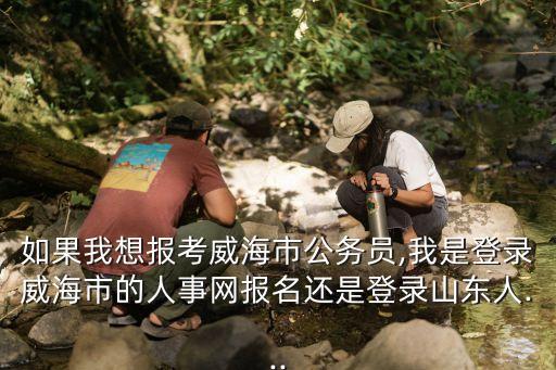 如果我想报考威海市公务员,我是登录威海市的人事网报名还是登录山东人...