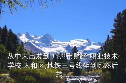 从中大出发到 广州市财经 职业技术学校 太和区,地铁三号线坐到哪然后转...