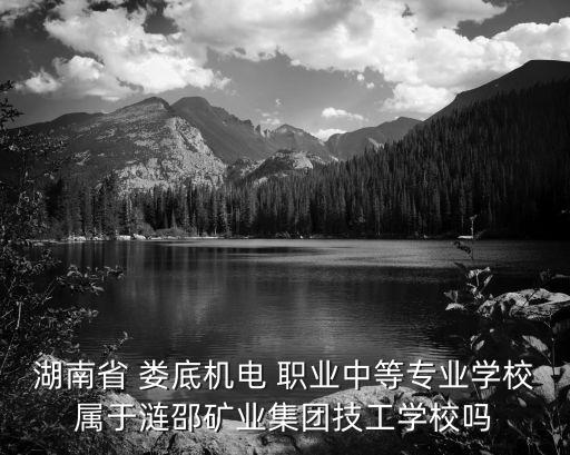 湖南省 娄底机电 职业中等专业学校属于涟邵矿业集团技工学校吗