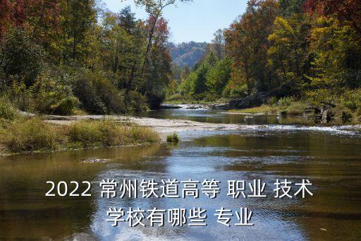 2022 常州铁道高等 职业 技术学校有哪些 专业