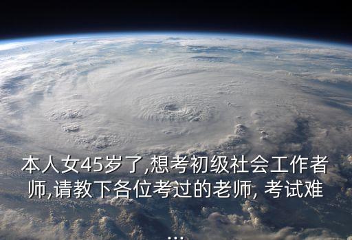 本人女45岁了,想考初级社会工作者师,请教下各位考过的老师, 考试难...