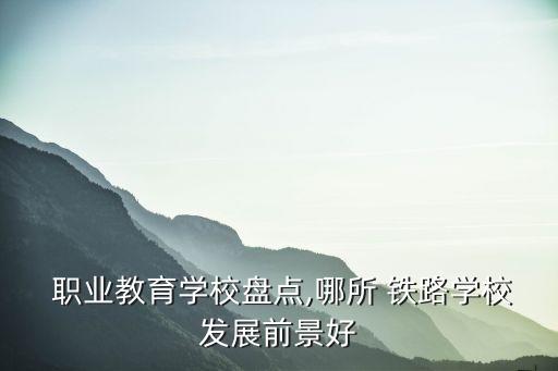 职业教育学校盘点,哪所 铁路学校发展前景好