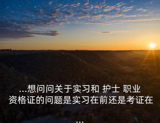 ...想问问关于实习和 护士 职业 资格证的问题是实习在前还是考证在...