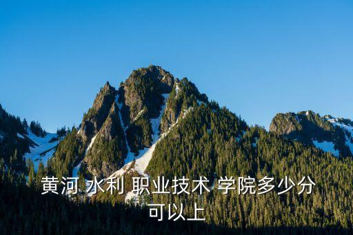  黄河 水利 职业技术 学院多少分可以上
