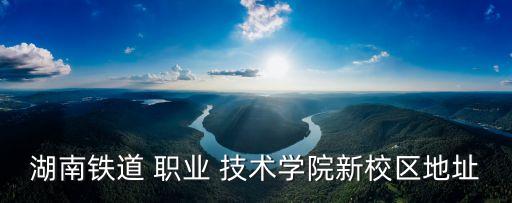 湖南铁道 职业 技术学院新校区地址