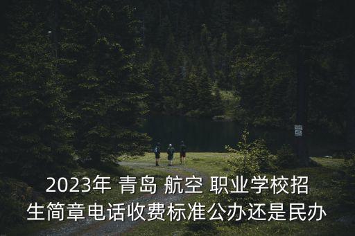 2023年 青岛 航空 职业学校招生简章电话收费标准公办还是民办