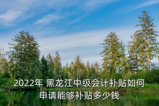 2022年 黑龙江中级会计补贴如何申请能够补贴多少钱