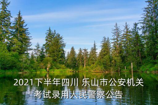 2021下半年四川 乐山市公安机关考试录用人民警察公告