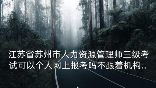  江苏省苏州市人力资源管理师三级考试可以个人网上报考吗不跟着机构...