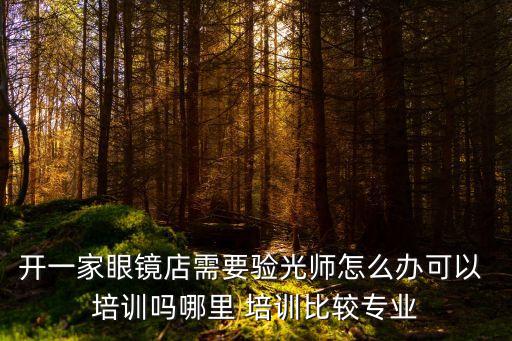 开一家眼镜店需要验光师怎么办可以 培训吗哪里 培训比较专业