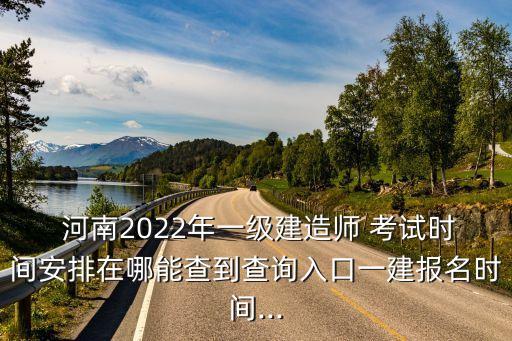  河南2022年一级建造师 考试时间安排在哪能查到查询入口一建报名时间...