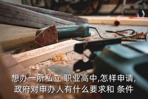 想办一所私立 职业高中,怎样申请,政府对申办人有什么要求和 条件