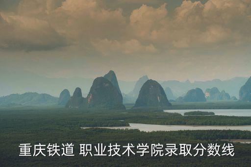  重庆铁道 职业技术学院录取分数线