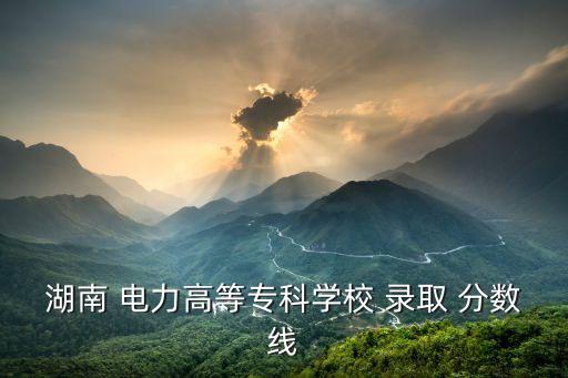 湖南 电力高等专科学校 录取 分数线