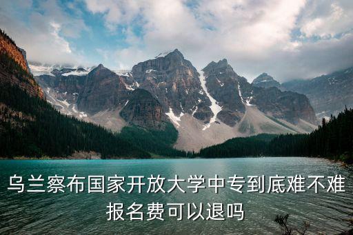 乌兰察布国家开放大学中专到底难不难报名费可以退吗