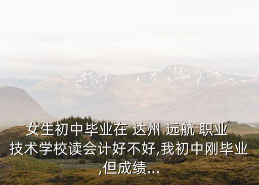 女生初中毕业在 达州 远航 职业 技术学校读会计好不好,我初中刚毕业,但成绩...