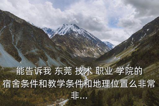 能告诉我 东莞 技术 职业 学院的宿舍条件和教学条件和地理位置么非常非...