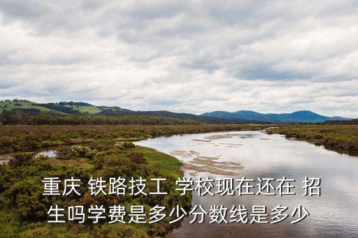  重庆 铁路技工 学校现在还在 招生吗学费是多少分数线是多少
