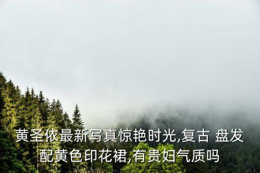 黄圣依最新写真惊艳时光,复古 盘发配黄色印花裙,有贵妇气质吗