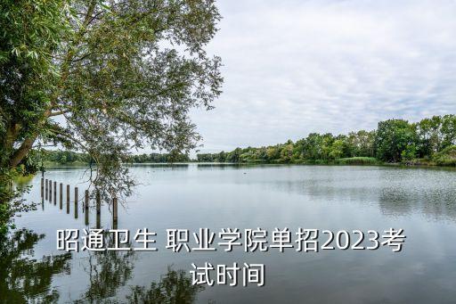  昭通卫生 职业学院单招2023考试时间