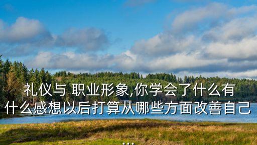  礼仪与 职业形象,你学会了什么有什么感想以后打算从哪些方面改善自己...