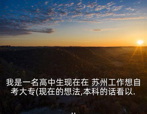 我是一名高中生现在在 苏州工作想自考大专(现在的想法,本科的话看以...