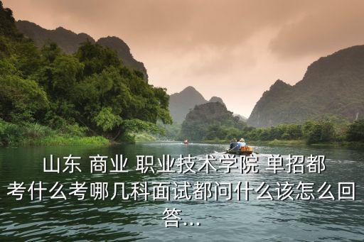  山东 商业 职业技术学院 单招都考什么考哪几科面试都问什么该怎么回答...