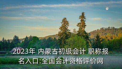 2023年 内蒙古初级会计 职称报名入口:全国会计资格评价网
