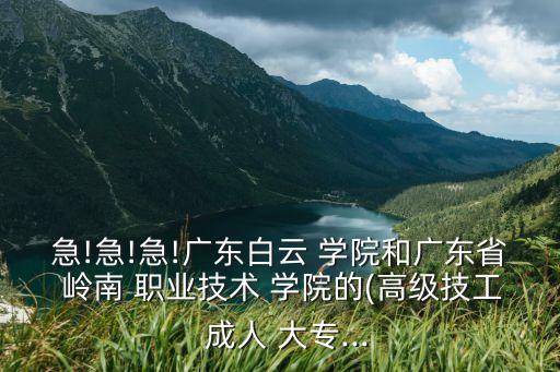 急!急!急!广东白云 学院和广东省 岭南 职业技术 学院的(高级技工  成人 大专...