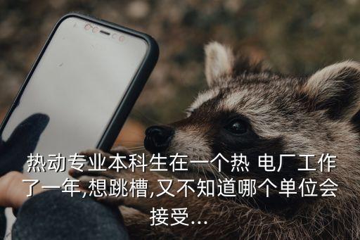  热动专业本科生在一个热 电厂工作了一年,想跳槽,又不知道哪个单位会接受...