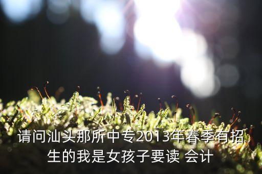 请问汕头那所中专2013年春季有招生的我是女孩子要读 会计