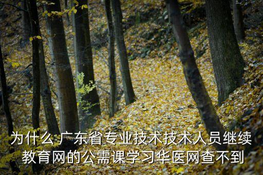 为什么 广东省专业技术技术人员继续 教育网的公需课学习华医网查不到