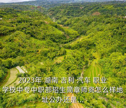 2023年 湖南 吉利 汽车 职业学校中专中职部招生简章师资怎么样地址公办还是...