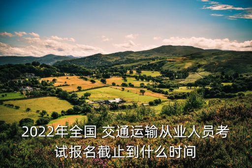 2022年全国 交通运输从业人员考试报名截止到什么时间
