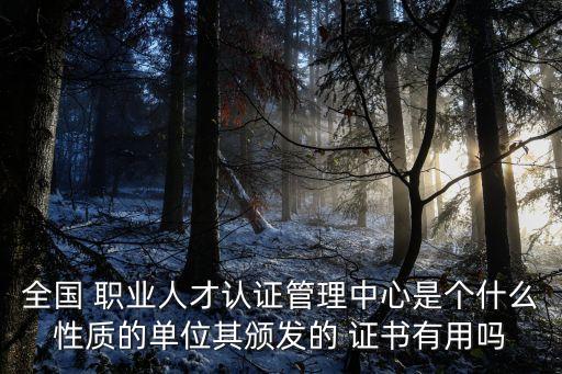 全国 职业人才认证管理中心是个什么性质的单位其颁发的 证书有用吗