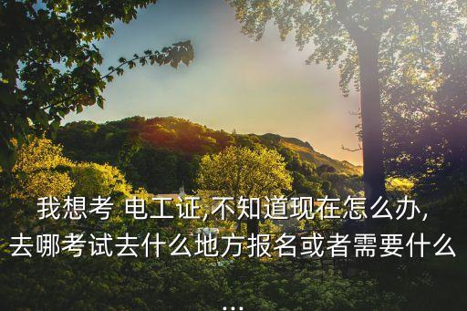 我想考 电工证,不知道现在怎么办,去哪考试去什么地方报名或者需要什么...