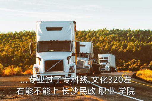 ...专业过了专科线,文化320左右能不能上 长沙民政 职业 学院