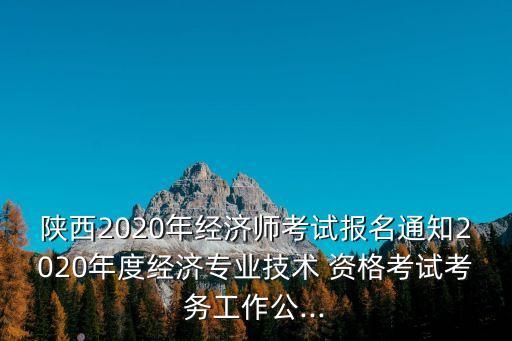 陕西2020年经济师考试报名通知2020年度经济专业技术 资格考试考务工作公...