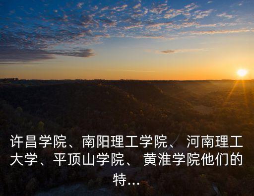 许昌学院、南阳理工学院、 河南理工大学、平顶山学院、 黄淮学院他们的特...