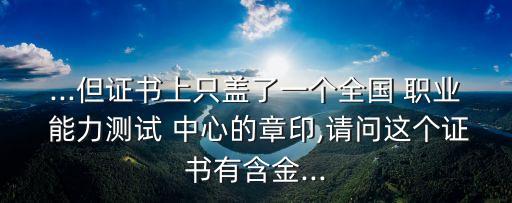 ...但证书上只盖了一个全国 职业 能力测试 中心的章印,请问这个证书有含金...