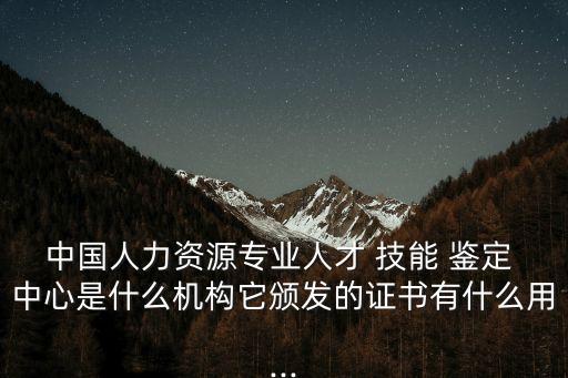 中国人力资源专业人才 技能 鉴定 中心是什么机构它颁发的证书有什么用...