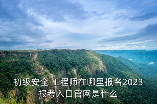 初级安全 工程师在哪里报名2023报考入口官网是什么
