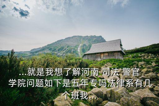 ...就是我想了解河南 司法 警官 学院问题如下是五年专吗法律系有几个班我...