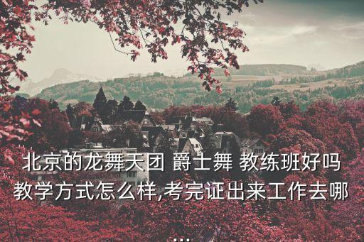北京的龙舞天团 爵士舞 教练班好吗教学方式怎么样,考完证出来工作去哪...